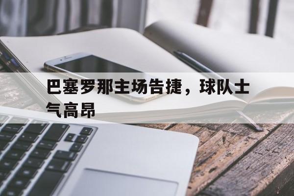 巴塞罗那主场告捷，球队士气高昂(巴塞罗那主场告捷,球队士气高昂吗)