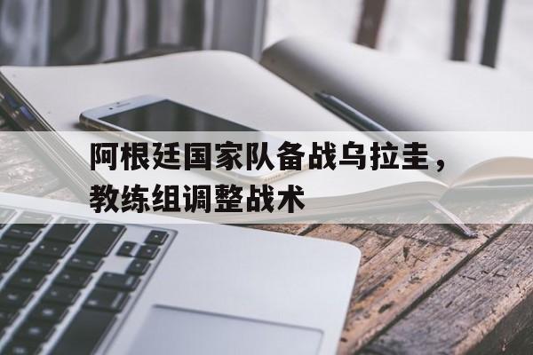 阿根廷国家队备战乌拉圭，教练组调整战术的简单介绍