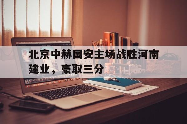 C7娱乐官网-北京中赫国安主场战胜河南建业，豪取三分的简单介绍
